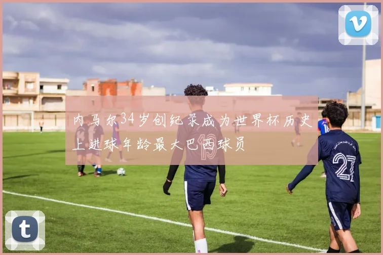 内马尔34岁创纪录成为世界杯历史上进球年龄最大巴西球员