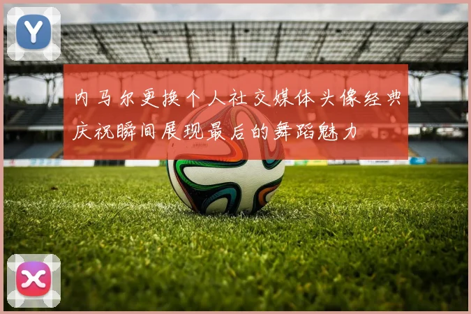 内马尔更换个人社交媒体头像经典庆祝瞬间展现最后的舞蹈魅力