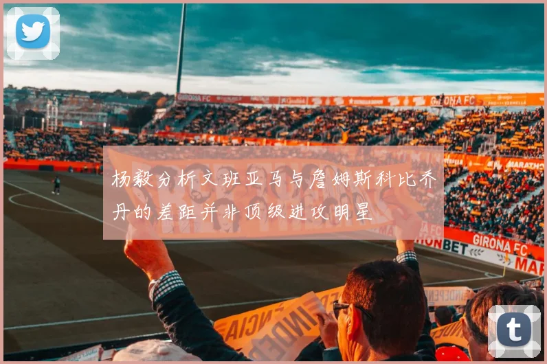 杨毅分析文班亚马与詹姆斯科比乔丹的差距并非顶级进攻明星