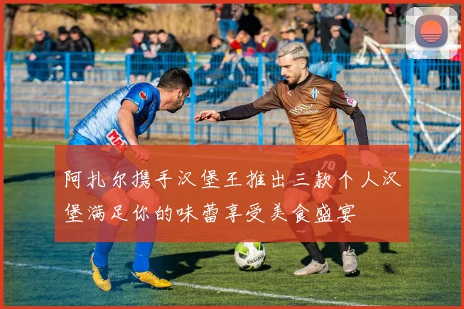 阿扎尔携手汉堡王推出三款个人汉堡满足你的味蕾享受美食盛宴