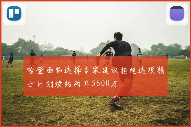 哈登面临选择专家建议拒绝选项骑士计划续约两年5600万