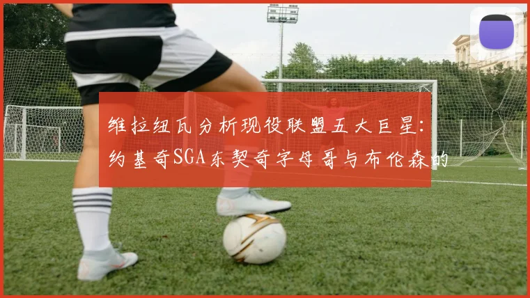 维拉纽瓦分析现役联盟五大巨星：约基奇SGA东契奇字母哥与布伦森的表现与影响