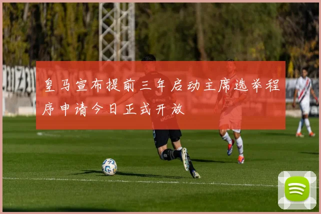 皇马宣布提前三年启动主席选举程序申请今日正式开放