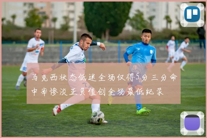 马克西状态低迷全场仅得5分三分命中率惨淡正负值创全场最低纪录