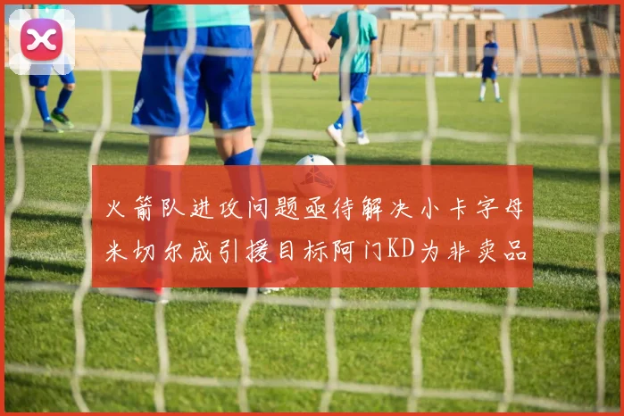 火箭队进攻问题亟待解决小卡字母米切尔成引援目标阿门KD为非卖品