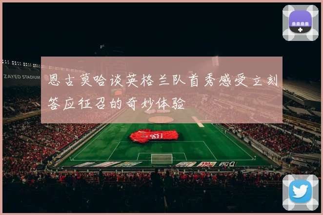 恩古莫哈谈英格兰队首秀感受立刻答应征召的奇妙体验