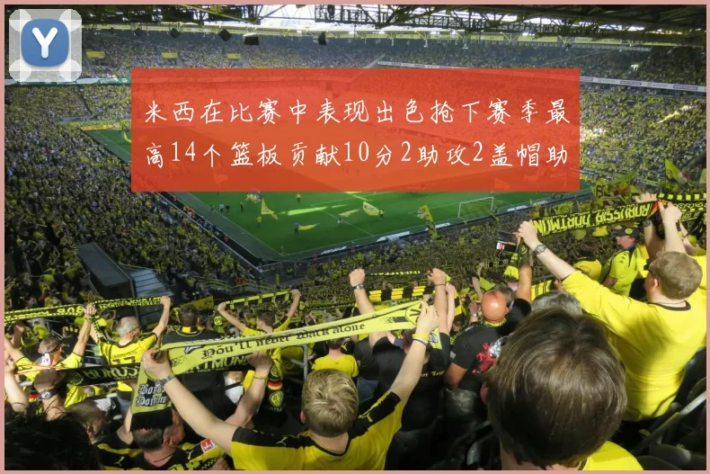 米西在比赛中表现出色抢下赛季最高14个篮板贡献10分2助攻2盖帽助力球队胜利
