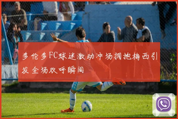 多伦多FC球迷激动冲场拥抱梅西引发全场欢呼瞬间