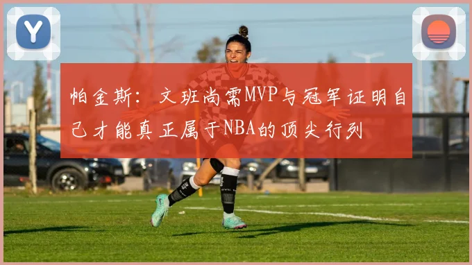 帕金斯：文班尚需MVP与冠军证明自己才能真正属于NBA的顶尖行列