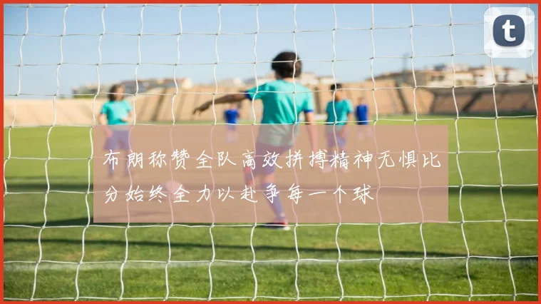 布朗称赞全队高效拼搏精神无惧比分始终全力以赴争每一个球