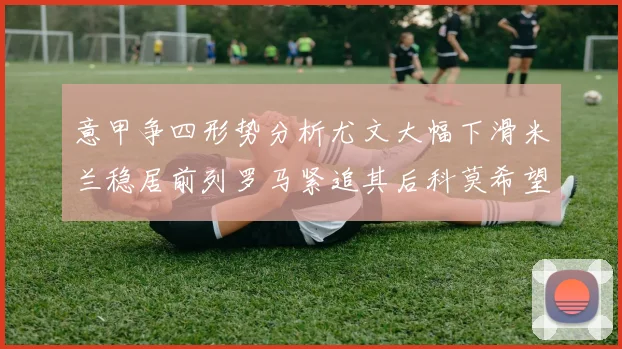 意甲争四形势分析尤文大幅下滑米兰稳居前列罗马紧追其后科莫希望渺茫