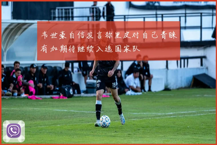 韦世豪自信发言称里皮对自己青睐有加期待继续入选国家队