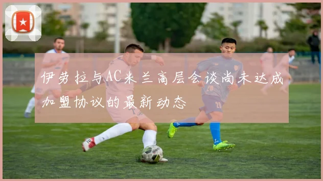 伊劳拉与AC米兰高层会谈尚未达成加盟协议的最新动态