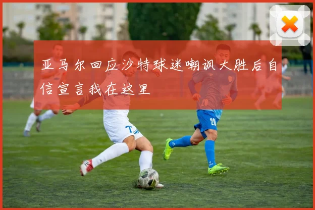 亚马尔回应沙特球迷嘲讽大胜后自信宣言我在这里